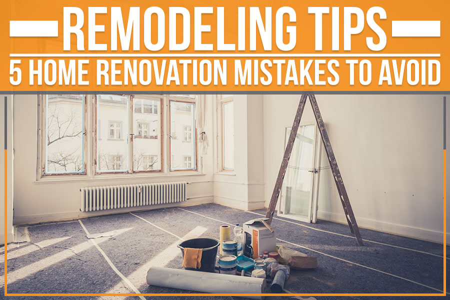 Remodeling Tips: 5 Home Renovation Mistakes To Avoid
